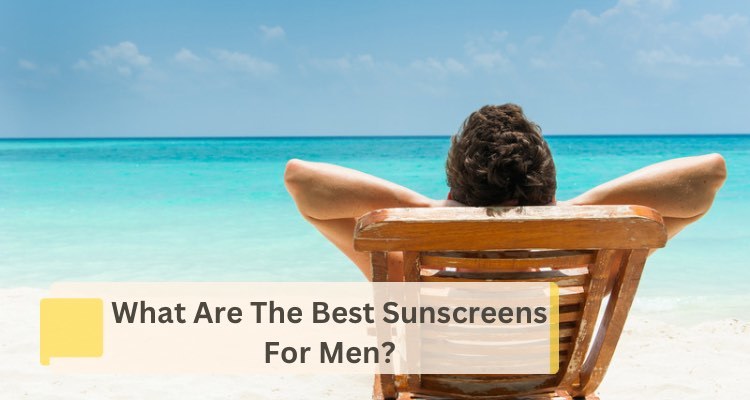What is the Best Sunscreen for Men? Our Top 7 Recommendations